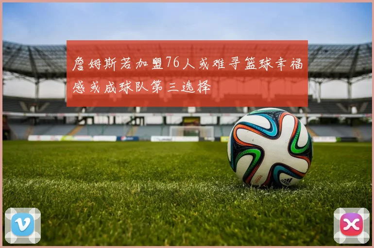 詹姆斯若加盟76人或难寻篮球幸福感或成球队第三选择