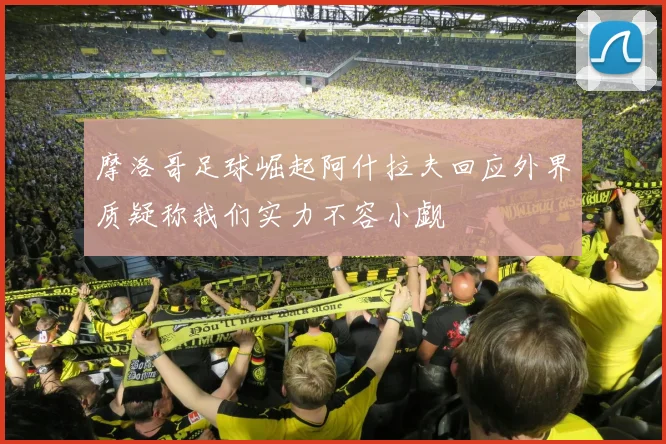 摩洛哥足球崛起阿什拉夫回应外界质疑称我们实力不容小觑