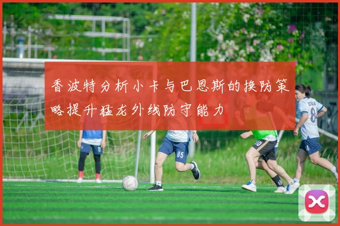 香波特分析小卡与巴恩斯的换防策略提升猛龙外线防守能力