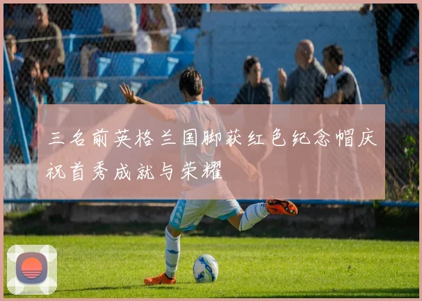 三名前英格兰国脚获红色纪念帽庆祝首秀成就与荣耀