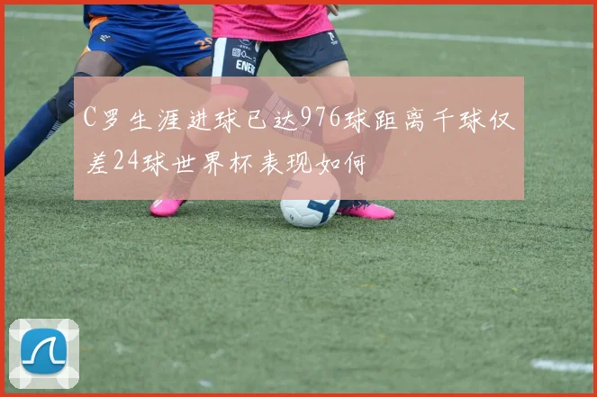 C罗生涯进球已达976球距离千球仅差24球世界杯表现如何