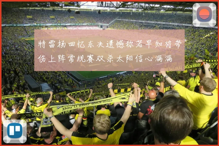 特雷杨回忆东决遗憾称若早知将带伤上阵常规赛双杀太阳信心满满