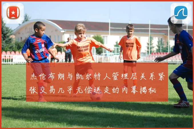 杰伦布朗与凯尔特人管理层关系紧张交易几乎无偿送走的内幕揭秘