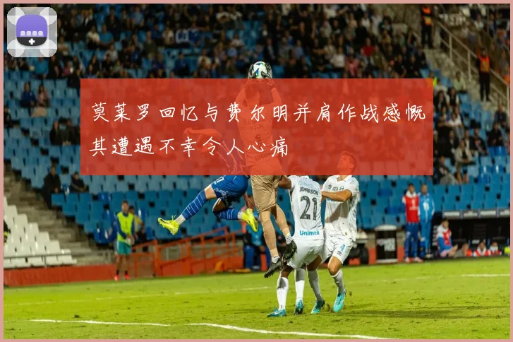莫莱罗回忆与费尔明并肩作战感慨其遭遇不幸令人心痛