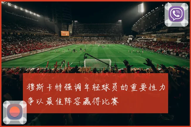 穆斯卡特强调年轻球员的重要性力争以最佳阵容赢得比赛