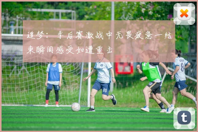 追梦：季后赛激战中无畏疲惫一结束瞬间感受如遭重击