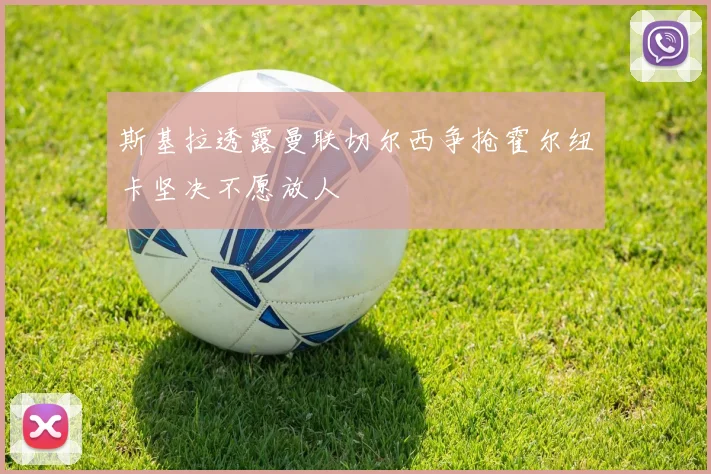 斯基拉透露曼联切尔西争抢霍尔纽卡坚决不愿放人
