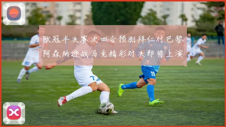 欧冠半决赛次回合预测拜仁对巴黎阿森纳迎战马竞精彩对决即将上演