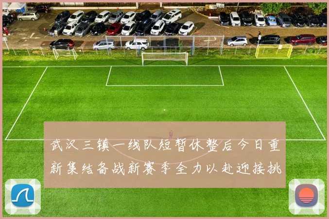 武汉三镇一线队短暂休整后今日重新集结备战新赛季全力以赴迎接挑战