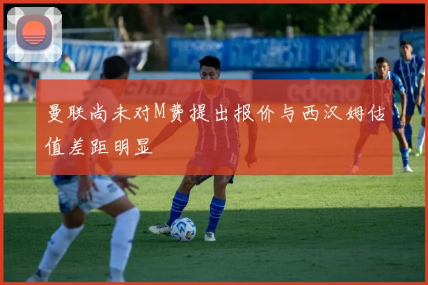 曼联尚未对M费提出报价与西汉姆估值差距明显