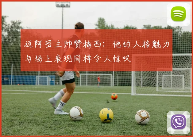 迈阿密主帅赞梅西：他的人格魅力与场上表现同样令人惊叹
