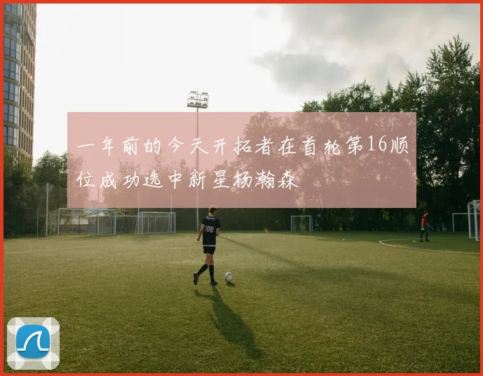 一年前的今天开拓者在首轮第16顺位成功选中新星杨瀚森