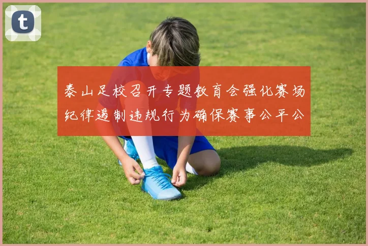 泰山足校召开专题教育会强化赛场纪律遏制违规行为确保赛事公平公正