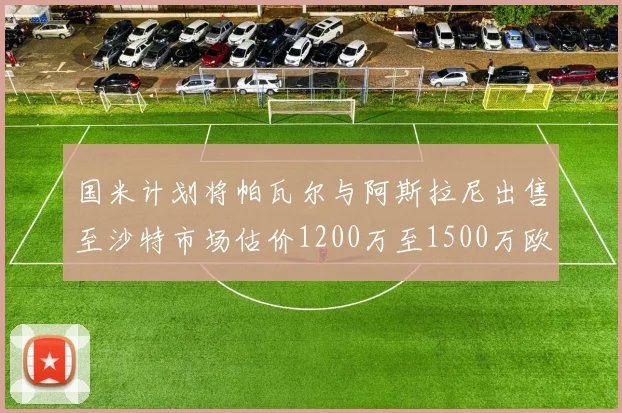 国米计划将帕瓦尔与阿斯拉尼出售至沙特市场估价1200万至1500万欧元